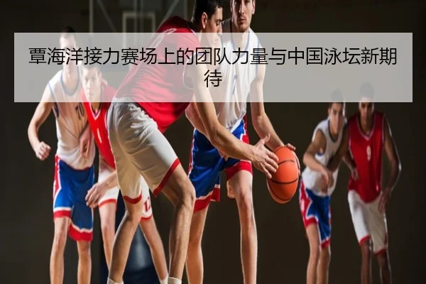 覃海洋接力赛场上的团队力量与中国泳坛新期待