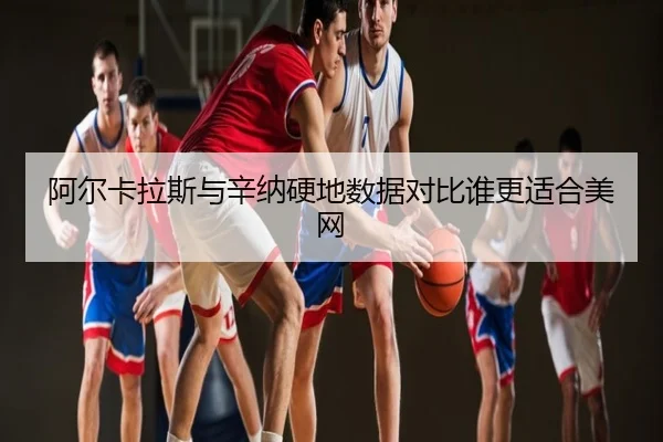 阿尔卡拉斯与辛纳硬地数据对比谁更适合美网