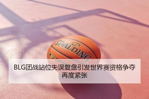 BLG团战站位失误复盘引发世界赛资格争夺再度紧张