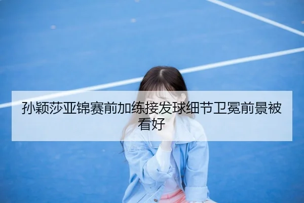 孙颖莎亚锦赛前加练接发球细节卫冕前景被看好