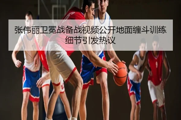 张伟丽卫冕战备战视频公开地面缠斗训练细节引发热议