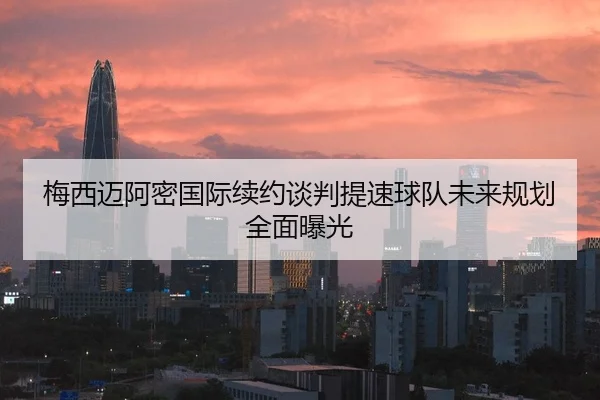 梅西迈阿密国际续约谈判提速球队未来规划全面曝光
