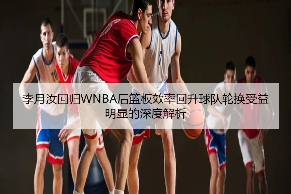 李月汝回归WNBA后篮板效率回升球队轮换受益明显的深度解析