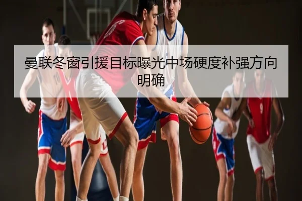 曼联冬窗引援目标曝光中场硬度补强方向明确